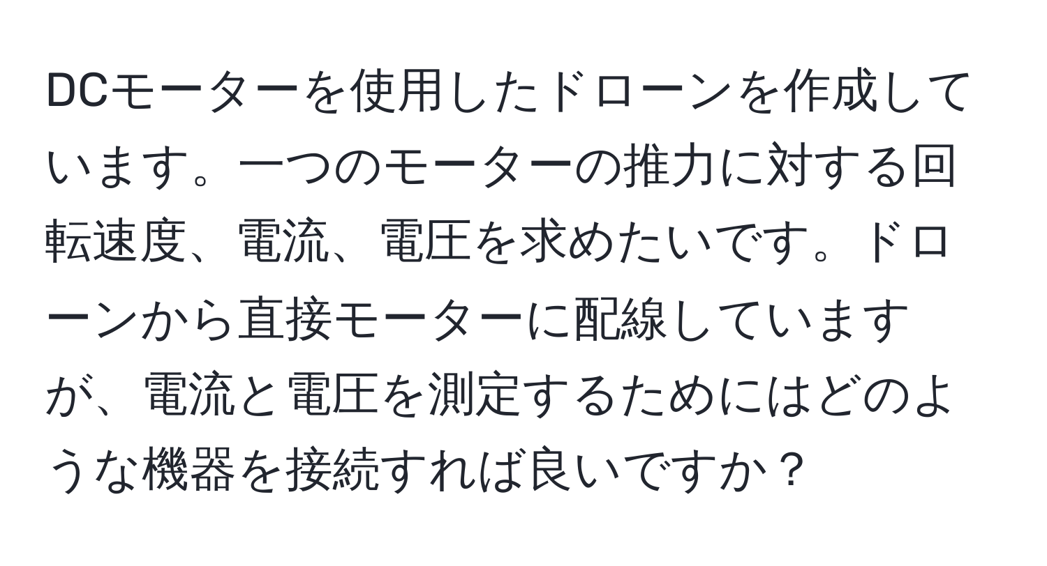 DCモーターを使用したドローンを作成しています。一つのモーターの推力に対する回転速度、電流、電圧を求めたいです。ドローンから直接モーターに配線していますが、電流と電圧を測定するためにはどのような機器を接続すれば良いですか？