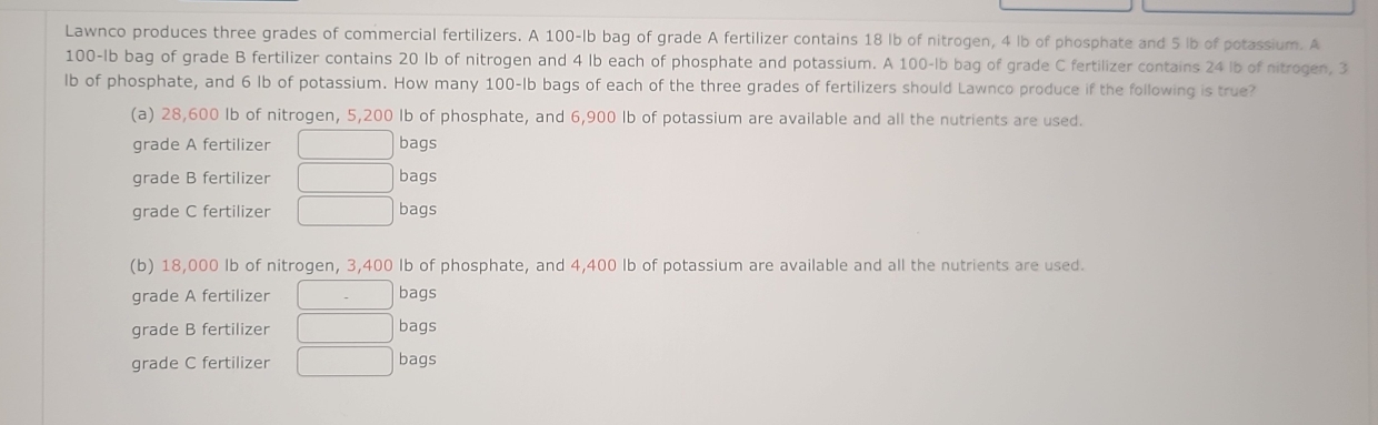 Lawnco produces three grades of commercial fertilizers. A 100-lb bag of grade A fertilizer contains 18 Ib of nitrogen, 4 lb of phosphate and 5 lb of potassium. A
100-Ib bag of grade B fertilizer contains 20 lb of nitrogen and 4 lb each of phosphate and potassium. A 100-lb bag of grade C fertilizer contains 24 lb of nitrogen, 3
lb of phosphate, and 6 lb of potassium. How many 100-lb bags of each of the three grades of fertilizers should Lawnco produce if the following is true?
(a) 28,600 Ib of nitrogen, 5,200 Ib of phosphate, and 6,900 Ib of potassium are available and all the nutrients are used.
grade A fertilizer □ bags
grade B fertilizer □ bags
grade C fertilizer □ bags
(b) 18,000 Ib of nitrogen, 3,400 Ib of phosphate, and 4,400 Ib of potassium are available and all the nutrients are used.
grade A fertilizer □ bags
grade B fertilizer □ bags
grade C fertilizer □ bags