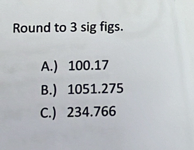 Round to 3 sig figs.
A.) 100.17
B.) 1051.275
C.) 234.766