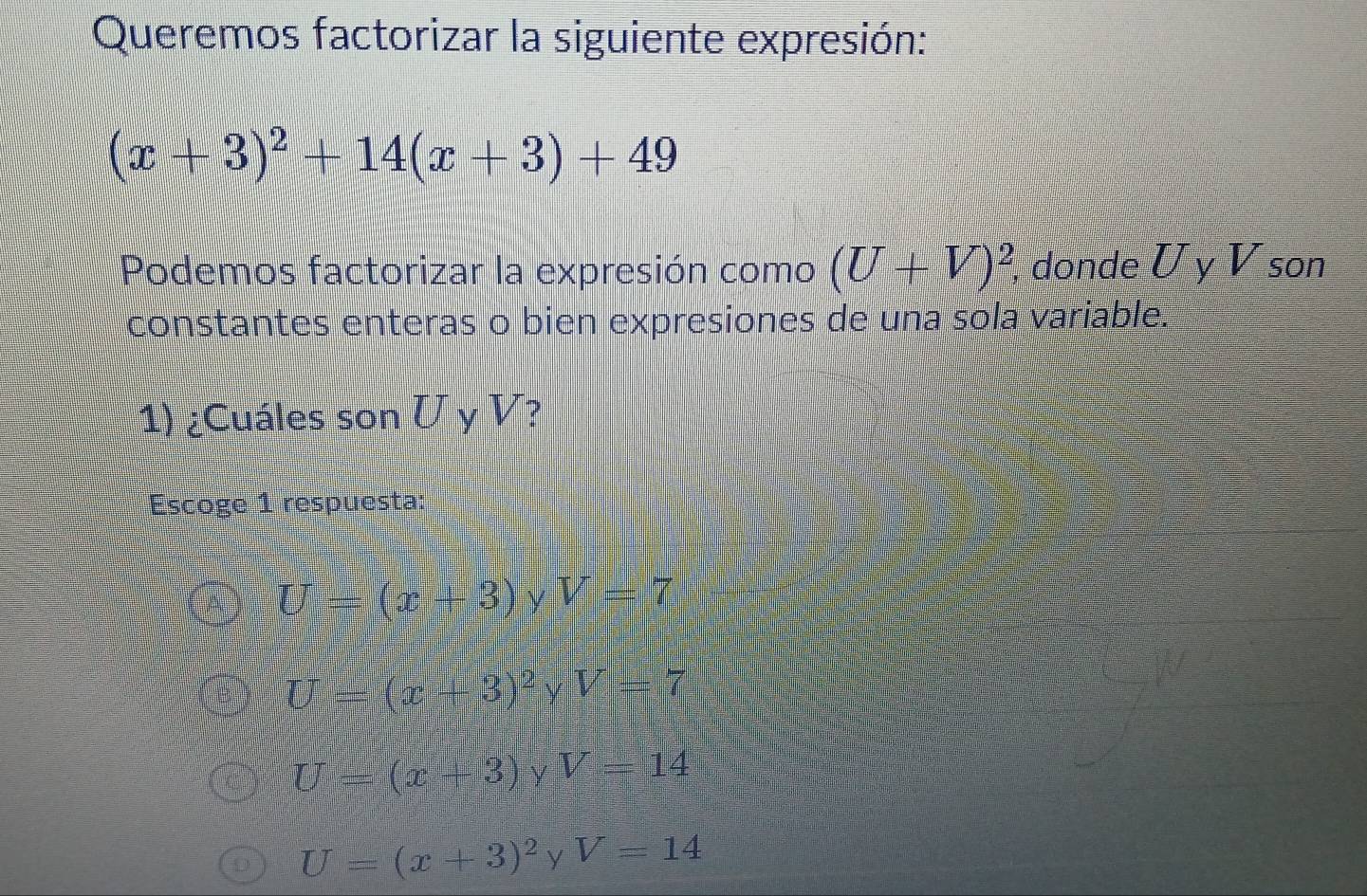 Queremos factorizar la siguiente expresión:
(x+3)^2+14(x+3)+49
Podemos factorizar la expresión como (U+V)^2 , donde U y V son
constantes enteras o bien expresiones de una sola variable.
1) ¿Cuáles son U y V?
Escoge 1 respuesta:
bigcirc U=(x+3)yV=7
U=(x+3)^2 V =□ V=7
U=(x+3)yV=14
U=(x+3)^2yV=14