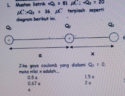 Muatan listrik +Q_1=81mu C:+Q_2=20
mu C:+Q_3=36 C terpisah seperti
diagram berikut ini.
6
Jika gaya coulomb yang dialami Q_2=0.
maka nilai x adalah...
0.5 a 1.5 a
0.67 a 2 a
a