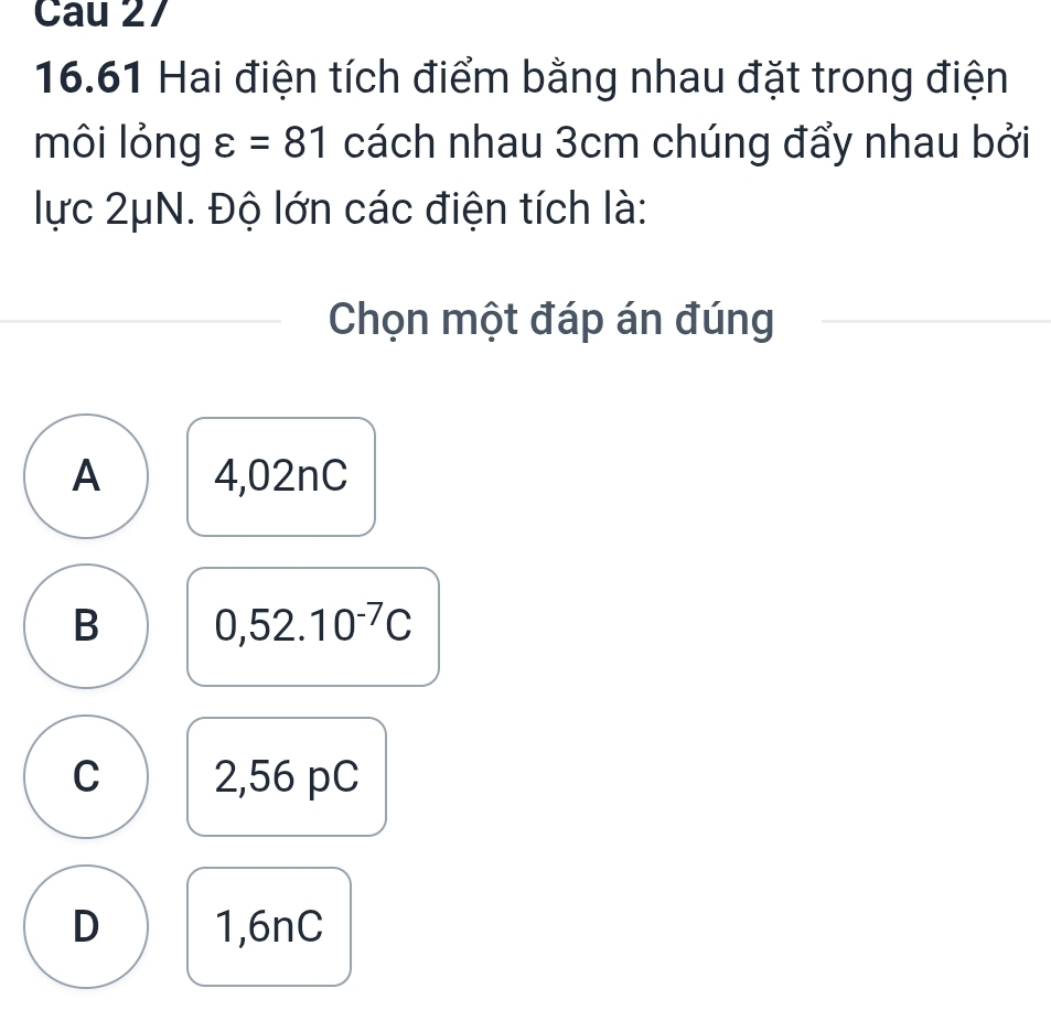 Cau 27
16.61 Hai điện tích điểm bằng nhau đặt trong điện
môi lỏng varepsilon =81 cách nhau 3cm chúng đẩy nhau bởi
lực 2μN. Độ lớn các điện tích là:
Chọn một đáp án đúng
A 4,02nC
B 0,52.10^(-7)C
C 2,56 pC
D 1,6nC