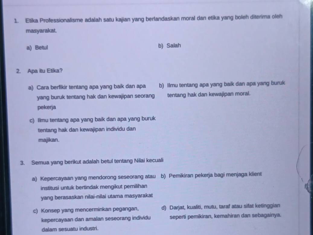 Etika Professionalisme adalah satu kajian yang berlandaskan moral dan etika yang boleh diterima oleh
masyarakat.
a) Betul b) Salah
2. Apa itu Etika?
a) Cara berfikir tentang apa yang baik dan apa b) Ilmu tentang apa yang baik dan apa yang buruk
yang buruk tentang hak dan kewajipan seorang tentang hak dan kewajipan moral.
pekerja
c) Ilmu tentang apa yang baik dan apa yang buruk
tentang hak dan kewajipan individu dan
majikan.
3. Semua yang berikut adalah betul tentang Nilai kecuali
a) Kepercayaan yang mendorong seseorang atau b) Pemikiran pekerja bagi menjaga klient
institusi untuk bertindak mengikut pemilihan
yang berasaskan nilai-nilai utama masyarakat
c) Konsep yang mencerminkan pegangan, d) Darjat, kualiti, mutu, taraf atau sifat ketinggian
kepercayaan dan amalan seseorang individu seperti pemikiran, kemahiran dan sebagainya.
dalam sesuatu industri.