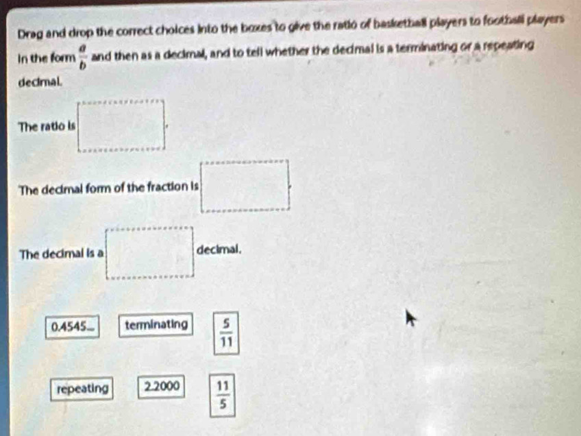 Drag and drop the correct choices into the boxes to give the ratio of basketball players to football players
In the form  a/b  and then as a decimal, and to tell whether the decimal is a terminating or a repeating
decimal.
The ratio is □°
The decimal form of the fraction is =□°
The decimal is a =□° decimal.
0.4545... terminating  5/11 
repeating 2.2000  11/5 