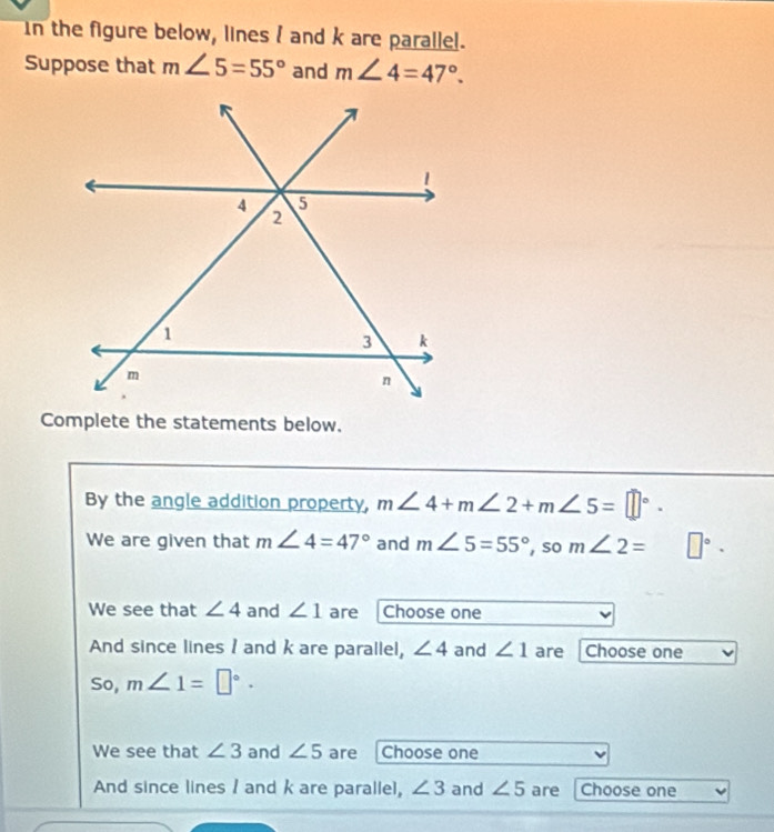 In the figure below, lines I and k are parallel. 
Suppose that m∠ 5=55° and m∠ 4=47°. 
Complete the statements below. 
By the angle addition property, m∠ 4+m∠ 2+m∠ 5=□°. 
We are given that m∠ 4=47° and m∠ 5=55° , so m∠ 2= □°. 
We see that ∠ 4 and ∠ 1 are Choose one 
And since lines I and k are parallel, ∠ 4 and ∠ 1 are Choose one 
So, m∠ 1=□°·
We see that ∠ 3 and ∠ 5 are Choose one 
And since lines / and k are parallel, ∠ 3 and ∠ 5 are Choose one