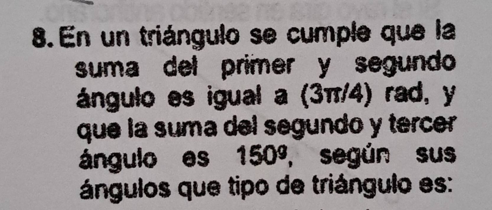 En un triángulo se cumple que la 
suma del primer y segundo 
ángulo es igual a (3π/4) rad, y
que la suma del segundo y tercer 
ángulo es 150° , según sus 
ángulos que tipo de triángulo es: