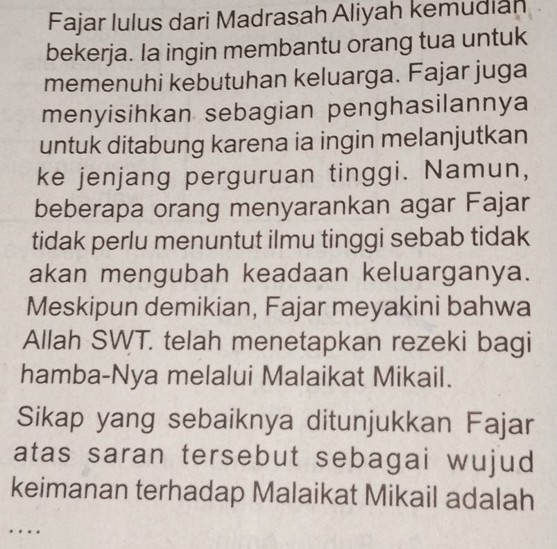 Fajar lulus dari Madrasah Aliyah kemudiah 
bekerja. Ia ingin membantu orang tua untuk 
memenuhi kebutuhan keluarga. Fajar juga 
menyisihkan sebagian penghasilannya 
untuk ditabung karena ia ingin melanjutkan 
ke jenjang perguruan tinggi. Namun, 
beberapa orang menyarankan agar Fajar 
tidak perlu menuntut ilmu tinggi sebab tidak 
akan mengubah keadaan keluarganya. 
Meskipun demikian, Fajar meyakini bahwa 
Allah SWT. telah menetapkan rezeki bagi 
hamba-Nya melalui Malaikat Mikail. 
Sikap yang sebaiknya ditunjukkan Fajar 
atas saran tersebut sebagai wujud 
keimanan terhadap Malaikat Mikail adalah 
….