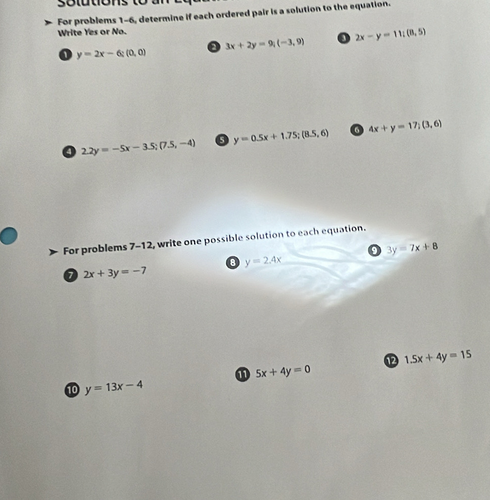 solutions to 
For problems 1-6, determine if each ordered pair is a solution to the equation. 
Write Yes or No.
3x+2y=9;(-3,9) o 2x-y=11;(8,5)
1 y=2x-6;(0,0)
y=0.5x+1.75; (8.5,6) 6 4x+y=17; (3,6)
2.2y=-5x-3.5; (7.5,-4)
For problems 7-12, write one possible solution to each equation.
3y=7x+8
8 y=2.4x
a 2x+3y=-7
⑫ 1.5x+4y=15
5x+4y=0
10 y=13x-4