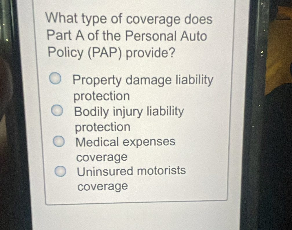 What type of coverage does
Part A of the Personal Auto
Policy (PAP) provide?
Property damage liability
protection
Bodily injury liability
protection
Medical expenses
coverage
Uninsured motorists
coverage