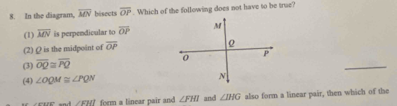 In the diagram, overline MN bisects overline OP. Which of the following does not have to be true?
(1) overline MN is perpendicular to overline OP
(2) Ω is the midpoint of overline OP
(3) overline OQ≌ overline PQ
_
(4) ∠ OQM≌ ∠ PQN
and ∠ FHI form a linear pair and ∠ FHI and ∠ IHG also form a linear pair, then which of the