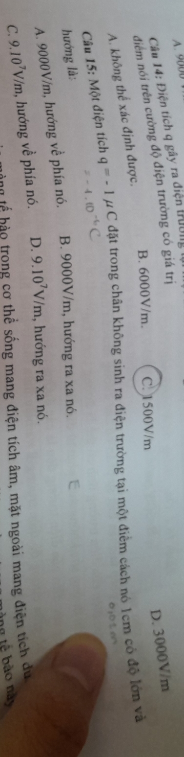 A. 9000
Câu 14: Điện tích q gây ra điện trường t
D. 3000V/m
điểm nói trên cường độ điện trường có giá trị
B. 6000V/m. C. 1500V/m
A. không thể xác định được.
Câu 15: Một điện tích q=-1mu C đặt trong chân không sinh ra điện trường tại một điểm cách nó 1cm có độ lớn và
o;o t e
hướng là:
A. 9000V/m, hướng về phía nó. B. 9000V/m, hướng ra xa nó.
C. 9.10^7V/m , hướng về phía nó. D. 9.10^7V/m , hướng ra xa nó.
b ế o trong cơ thể sống mang điện tích âm, mặt ngoài mang điện tích du 
nn tế bào này