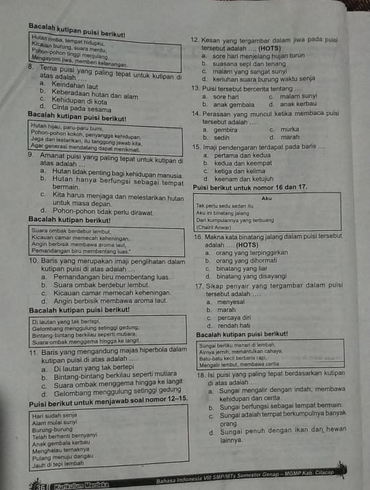Bacalah kutipan puisi berikut!
Hulan rimba, tempat hidupku.
12. Kesan yang tergambar dalam jiwa pada puis
tersebut adalah .... (HOTS)
Kicauan burung, suara merdu Pohon-pohon tinggi menjulang
a. sore hari menjelang hujan turun
Mengayomi jiwa, memberi ketanangan.
b. suasana sepi dan tenang
c. malam yang sangat suny
atas adalah ....
8. Tema puisi yang paling tepat untuk kutipan di d. keriuhan suara burung waktu senja. . . 
13. Puisi tersebut bercerita tentang
a Keindahan laut b. Keberadaan hutan dan alam a. sore hari c. malam sunyi
c. Kehidupan di kota
b. anak gembala d anak kerbau
d. Cinta pada sesama
14. Perasaan yang muncul ketika membaca puisi
Bacalah kutipan puisi berikut! tersebut adalah , . . -
Hutan hijau, paru-paru bumi.
Pohon-pohon kokoh, penyangga kehidupan. a. gembira
Jaga dan lestarikan, itu tanggung jawab kita. b. sedih c. mürka d. marah
Agar generasi mendatang dapal menikmati
15. Imaji pendengaran terdapat pada baris ....
a pertama dan kedua
9. Amanat puisi yang paling tepat untuk kutipan di b. kedua dan keempat
atas adalah ...
a. Hutan tidak penting bagi kehidupan manusia. d. keenam dan ketujuh c. ketiga dan kelima
b. Hutan hanya berfungsi sebagai tempat Puisi berikut untuk nomor 16 dan 17.
bermain.
c. Kita harus menjaga dan melestarikan hutan Aku
untuk masa depan.
d. Pohon-pohon tidak perlu dirawat. Aku ini binatang jalang Tak perlu sedu sedan itu
Bacalah kutipan berikut! Dari kumpulannya yang terbuang
Suara ombak berdebur lembut, (Chairil Anwar)
Kicauan camar memecah keheningan, 16. Makna kata binatang jalang dalam puisi tersebut
Angin berbisik membawa aroma laut,
Pemandangan biru membentang luas. adalah .... (HOTS)
10. Baris yang merupakan imaji penglihatan dalam a. orang yang terpinggirkan
b. orang vạng dihormati
kutipan puisi di atas adalah .. c. binatang yang liar
a. Pemandangan biru membentang luas
b. Suara ombak berdebur lembut d. binatang yang disayangi
c. Kicauan camar memecah keheningan. 17. Sikap penyair yang tergambar dalam puisi
tersebut adalah ....
d. Angin berbisik membawa aroma laut
Bacalah kutipan puisi berikut! a. menyesal b. marah
Di lautan vạng tak bertepi. c. percaya din d. rendah hati
Gelombang menggulung setinggl gedung.
Bintang-bintang berkilau seperti mutiara,
Suara-ombak menggema hingga ke langit. Bacalah kutipan puisi berikut!
11. Baris yang mengandung majas hiperbola dalam Sungai berliku menari di lembah,
kutipan puisi di atas adalah Batu-baty kecil berbaris rapi, Airnya jernih, memantulkan cahaya.
a. Di lautan yang tak bertepi Mengalir lembut, membawa cerita
b. Bintang-bintang berkilau seperti mutiara 18. Isi puisi yang paling tepat berdasarkan kutipan
c. Suara ombak menggema hingga ke langit di atas adalah ...
d. Gelombang menggulung setinggi gedung a. Sungai mengalir dengan indah, membawa
Puisi berikut untuk menjawab soal nomor 12-15. kehidupan dan cerita
Hari sudah senja b. Sungai berfungsi sebagai tempat bermain.
Alam mulai sunyi c. Sungai adalah tempat berkumpulnya banyak
Burung-burung orang.
Anak gembala kerbau Telah berhenti bernyanyi d. Sungai penuh dengan ikan dan hewan
lainnya.
Menghalau teraknya
Pulang menuju dangau
Jauh di tepi lembah
36   Kyrikullum Mardoka Bahasa Indonesia VIII SMP|MT ster Genap - MGMP Kab. Cilacap