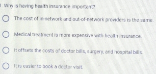 Why is having health insurance important?
The cost of in-network and out-of-network providers is the same.
Medical treatment is more expensive with health insurance.
it offsets the costs of doctor bills, surgery, and hospital bills.
It is easier to book a doctor visit.