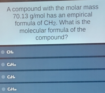 A compound with the molar mass
70.13 g/mol has an empirical
formula of CH_2. What is the
molecular formula of the
compound?
CH₂
C₆H12
C₂H₄
CsH10