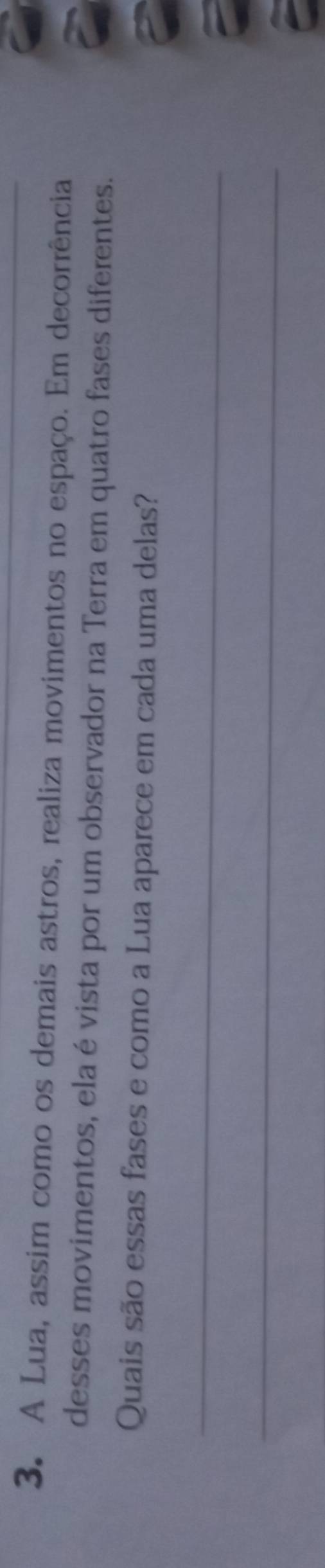 A Lua, assim como os demais astros, realiza movimentos no espaço. Em decorrência 
desses movimentos, ela é vista por um observador na Terra em quatro fases diferentes. 
Quais são essas fases e como a Lua aparece em cada uma delas? 
_ 
_