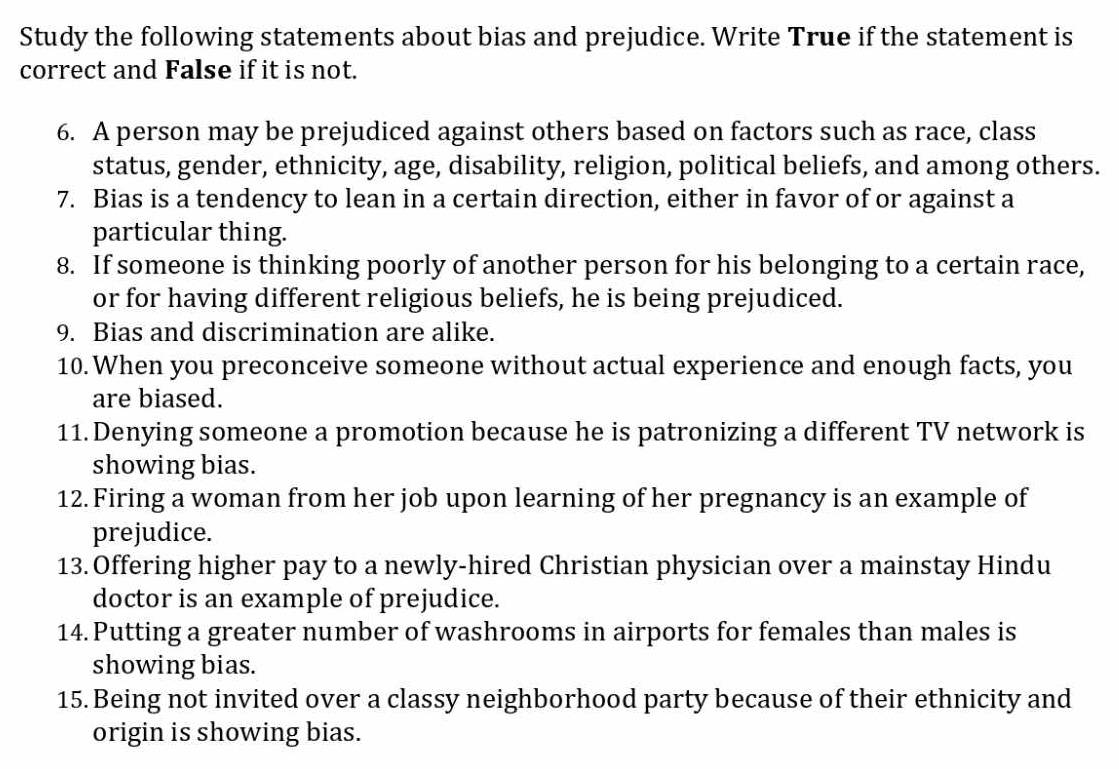 Study the following statements about bias and prejudice. Write True if the statement is 
correct and False if it is not. 
6. A person may be prejudiced against others based on factors such as race, class 
status, gender, ethnicity, age, disability, religion, political beliefs, and among others. 
7. Bias is a tendency to lean in a certain direction, either in favor of or against a 
particular thing. 
8. If someone is thinking poorly of another person for his belonging to a certain race, 
or for having different religious beliefs, he is being prejudiced. 
9. Bias and discrimination are alike. 
10. When you preconceive someone without actual experience and enough facts, you 
are biased. 
11. Denying someone a promotion because he is patronizing a different TV network is 
showing bias. 
12. Firing a woman from her job upon learning of her pregnancy is an example of 
prejudice. 
13. Offering higher pay to a newly-hired Christian physician over a mainstay Hindu 
doctor is an example of prejudice. 
14. Putting a greater number of washrooms in airports for females than males is 
showing bias. 
15. Being not invited over a classy neighborhood party because of their ethnicity and 
origin is showing bias.