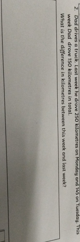Dad drives a truck. Last week he drove 250 kilometres on Monday and 145 on Tuesday. This 
week Dad drove 150 kilometres in total. 
What is the difference in kilometres between this week and last week?