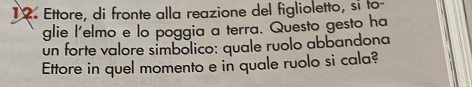 Ettore, di fronte alla reazione del figlioletto, si to- 
glie l'elmo e lo poggia a terra. Questo gesto ha 
un forte valore simbolico: quale ruolo abbandona 
Ettore in quel momento e in quale ruolo si cala?