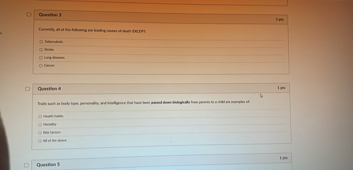 Currently, all of the following are leading causes of death EXCEPT:
Tuberculosis
Stroke
Lung diseases
Cancer
Question 4 1 pts
Traits such as body type, personality, and intelligence that have been passed down biologically from parents to a child are examples of:
Health habits
Heredity
Risk factors
All of the above
1 pts
Question 5