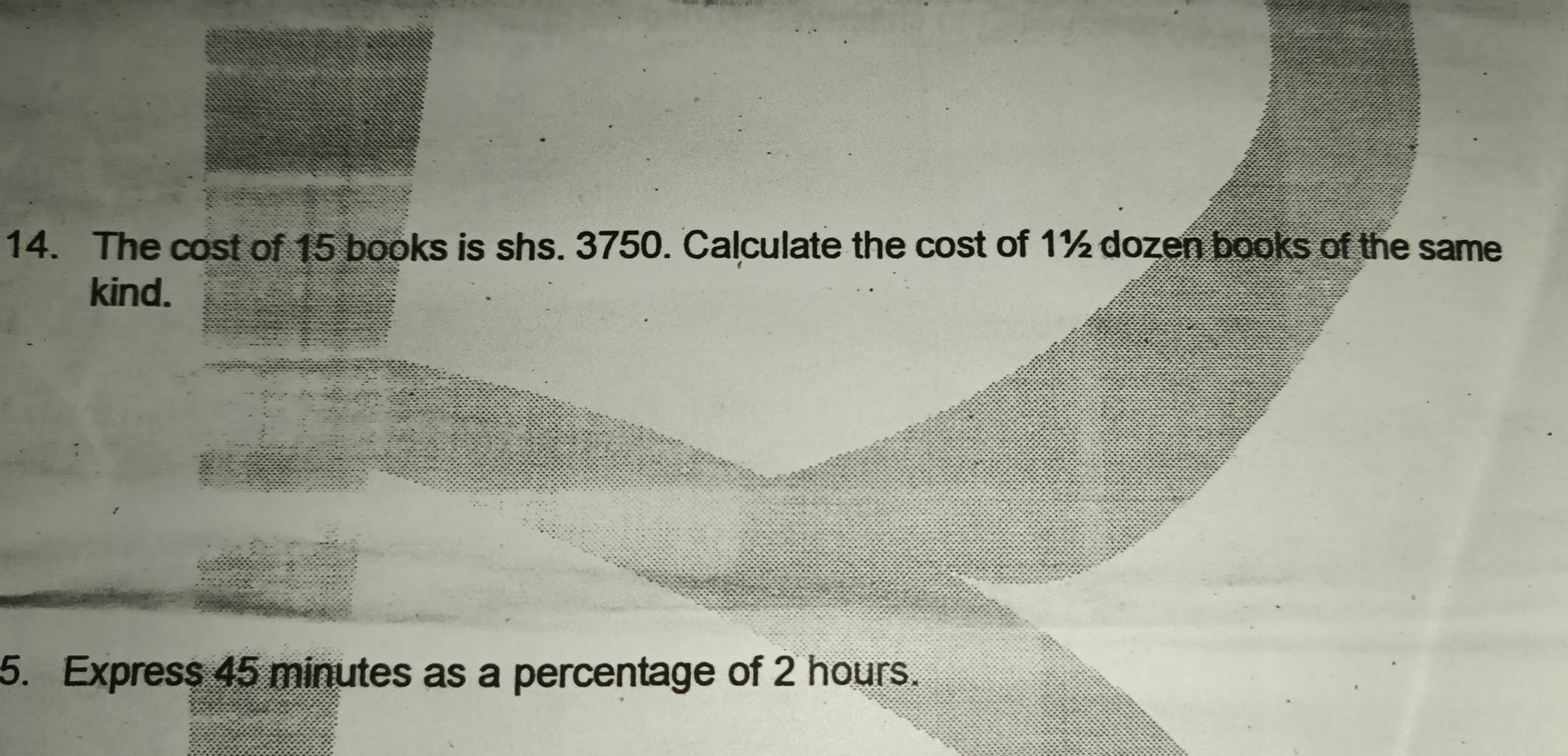 The cost of 15 books is shs. 3750. Calculate the cost of 1½ dozen books of the same 
kind. 
5. Express 45 minutes as a percentage of 2 hours.