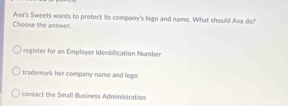 Ava's Sweets wants to protect its company's logo and name. What should Ava do?
Choose the answer.
register for an Employer Identification Number
trademark her company name and logo
contact the Small Business Administration