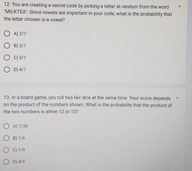 You are creating a secret code by picking a letter at random from the word *
"MILKTEA". Since vowels are important in your code, what is the probability that
the letter chosen is a vowel?
A) 2/7
B) 3/7
C) 5/7
D) 4/7
13. In a board game, you roll two fair dice at the same time. Your score depends *
on the product of the numbers shown. What is the probability that the product of
the two numbers is either 12 or 10?
A) 1/36
B) 1/6
C) 1/9
D) 4/9