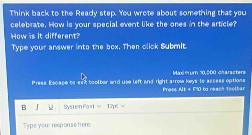 Think back to the Ready step. You wrote about something that you 
celebrate. How is your special event like the ones in the article? 
How is it different? 
Type your answer into the box. Then click Submit. 
Maximum 10,000 characters 
Press Escape to exit toolbar and use left and right arrow keys to access options 
Press Alt + F10 to reach toolbar 
B r u System Font 12pt 
Type your response here.