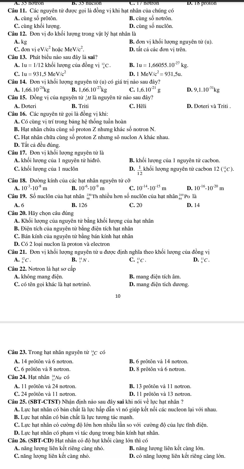 A. 35 notron D. 18 proton
Câu 11. Các nguyên tử được gọi là đồng vị khi hạt nhân của chúng có
A. cùng số prôtôn. B. cùng số nơtrôn.
C. cùng khối lượng. D. cùng số nuclôn.
Câu 12. Đơn vị đo khối lượng trong vật lý hạt nhân là
A. kg B. đơn vị khối lượng nguyên tử (u).
C. đơn vi eV/c^2 hoặc MeV/c^2. D. tất cả các đơn vị trên.
Câu 13. Phát biểu nào sau đây là sai?
A. 1u=1/12 khối lượng của đồng vị _6^((12)C. B. 1u=1,66055.10^-27) kg
C. 1u=931,5MeV/c^2 D. 1MeV/c^2=931,5u.
Câu 14. Đơn vị khối lượng nguyên tử (u) có giá trị nào sau đây?
A. 1,66.10^(-24)kg B. 1,66.10^(-27)kg C. 1,6.10^(-21)g D. 9,1.10^(-31)kg
Câu 15. Đồng vị của nguyên tử |H là nguyên tử nào sau đây?
A. Đoteri B. Triti C. Hêli D. Đơteri và Triti .
Câu 16. Các nguyên tử gọi là đồng vị khi:
A. Có cùng vị trí trong bảng hệ thống tuần hoàn
B. Hạt nhân chứa cùng số proton Z nhưng khác số notron N.
C. Hạt nhân chữa cùng số proton Z nhưng sô nuclon A khác nhau.
D. Tất cả đều đúng.
Câu 17. Đơn vị khối lượng nguyên tử là
A. khối lượng của 1 nguyên tử hiđrô. B. khối lượng của 1 nguyên tử cacbon.
C. khối lượng của 1 nuclôn D.  1/12  khối lượng nguyên tử cacbon 12(_6^((12)C).
Câu 18. Đường kính của các hạt nhân nguyên tử cỡ
A. 10^-3)-10^(-8)m B. 10^(-6)-10^(-9)m C. 10^(-14)-10^(-15)m D. 10^(-16)-10^(-20)m
Câu 19. Số nuclôn của hạt nhân beginarrayr 230 90endarray Th nhiều hơn số nuclôn của hạt nhân _(84)^(210)Pol_2
A. 6 B. 126 C. 20 D. 14
Câu 20. Hãy chọn câu đúng
A. Khối lượng của nguyên tử bằng khối lượng của hạt nhân
B. Điện tích của nguyên tử bằng điện tích hạt nhân
C. Bán kính của nguyên tử bằng bán kính hạt nhân
D. Có 2 loại nuclon là proton và electron
Câu 21. Đơn vị khối lượng nguyên tử u được định nghĩa theo khối lượng của đồng vị
A. _6^((12)C. B. _7^(14)N. C. _6^(13)C. D. _6^(11)C.
Câu 22. Nơtron là hạt sơ cấp
A. không mang điện. B. mang điện tích âm.
C. có tên gọi khác là hạt nơtrinô. D. mang điện tích dương.
10
Câu 23. Trong hạt nhân nguyên tử _6^(14)C có
A. 14 prôtôn và 6 nơtron. B. 6 prôtôn và 14 nơtron.
C. 6 prôtôn và 8 nơtron. D. 8 prôtôn và 6 nơtron.
Câu 24. Hạt nhân beginarray)r 24 11endarray Na có
A. 11 prôtôn và 24 notron. B. 13 prôtôn và 11 notron.
C. 24 prôtôn và 11 notron. D. 11 prôtôn và 13 notron.
Câu 25. (SBT-CTST) Nhận định nào sau đây sai khi nói về lực hạt nhân ?
A. Lực hạt nhân có bản chất là lực hấp dẫn vì nó giúp kết nổi các nucleon lại với nhau.
B. Lực hạt nhân có bản chất là lực tương tác mạnh.
C. Lực hạt nhân có cường độ lớn hơn nhiều lần so với cường độ của lực tĩnh điện.
D. Lực hạt nhân có phạm vi tác dụng trong bán kính hạt nhân.
Câu 26. (SBT-CD) Hạt nhân có độ hụt khổi càng lớn thì có
A. năng lượng liên kết riêng càng nhỏ. B. năng lượng liên kết càng lớn.
C. năng lượng liên kết càng nhỏ. D. có năng lượng liên kết riêng càng lớn.