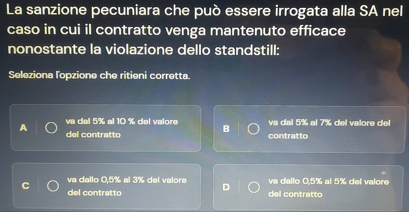 La sanzione pecuniara che può essere irrogata alla SA nel
caso in cui il contratto venga mantenuto efficace
nonostante la violazione dello standstill:
Seleziona l'opzione che ritieni corretta.
va dal 5% al 10 % del valore va dal 5% al 7% del valore del
B
del contratto contratto
va dallo 0,5% al 3% del valore va dallo 0,5% al 5% del valore
del contratto del contratto