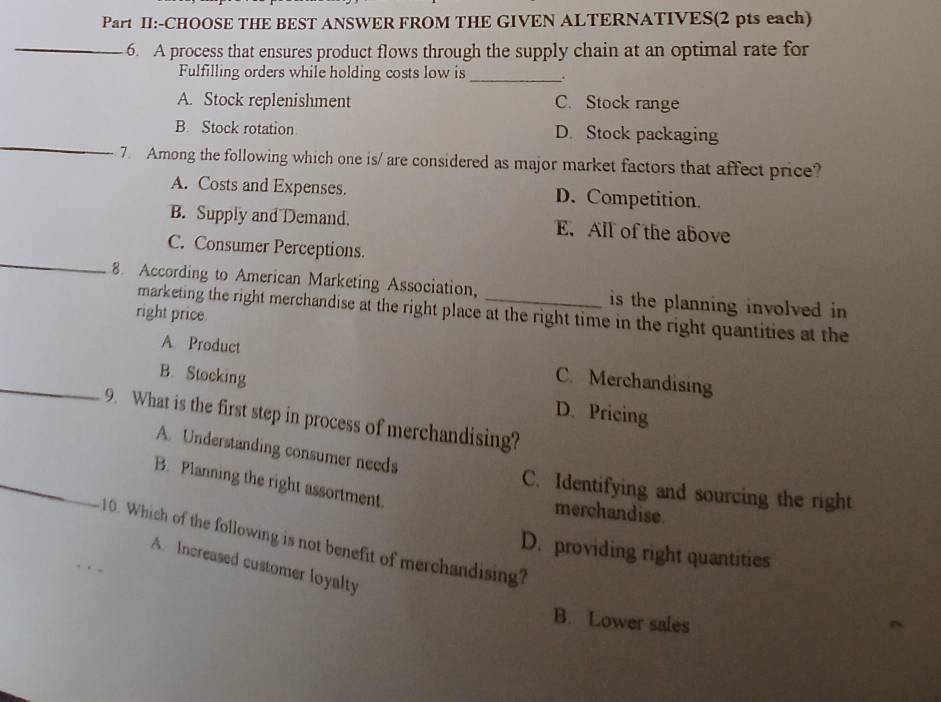 Part II:-CHOOSE THE BEST ANSWER FROM THE GIVEN ALTERNATIVES(2 pts each)
_6. A process that ensures product flows through the supply chain at an optimal rate for
Fulfilling orders while holding costs low is_
A. Stock replenishment C. Stock range
_
B. Stock rotation D. Stock packaging
7. Among the following which one is/ are considered as major market factors that affect price?
A. Costs and Expenses. D. Competition.
B. Supply and Demand. E. All of the above
_
C. Consumer Perceptions.
8. According to American Marketing Association, _is the planning involved in 
right price
marketing the right merchandise at the right place at the right time in the right quantities at the
A. Product C. Merchandising
_B. Stocking D. Pricing
9. What is the first step in process of merchandising?
A. Understanding consumer needs
_B. Planning the right assortment
C. Identifying and sourcing the right
merchandise.
_
. Which of the following is not benefit of merchandising?
D. providing right quantities
A. Increased customer loyalty
B. Lower sales