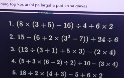 mag top kos archi pa largaha pud ko sa gawas 
1. (8* (3+5)-16)/ 4+6* 2
2. 15-(6+2* (3^2-7))+24/ 6
3. (12/ (3+1)+5* 3)-(2* 4)
4. (5+3* (6-2)/ 2)+10-(3* 4)
5. 18/ 2* (4+3)-5+6* 2