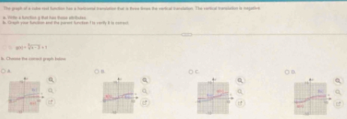 The graph of a cube rest function has a harizontal translation that is three times the verical banslation. The vertical tvenslation is negative 
s. Virie a function g that has these etribules
g(x)=sqrt[3](x-3)+1
b. Chaone the comect grapis belos 
) A. B D