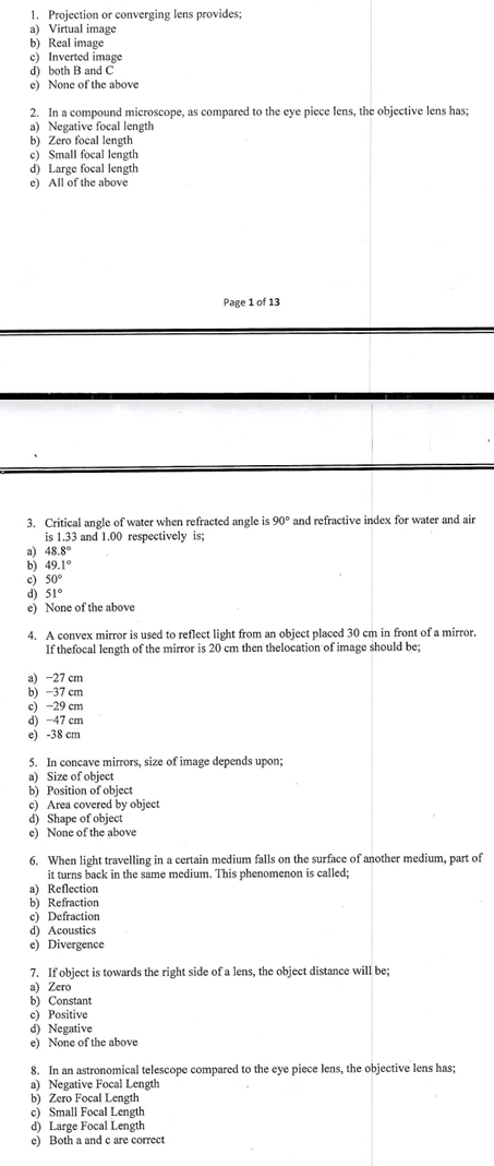 Projection or converging lens provides;
a) Virtual image
b) Real image
c) Inverted image
d) both B and C
e) None of the above
2. In a compound microscope, as compared to the eye picce lens, the objective lens has;
a) Negative focal length
b) Zero focal length
c) Small focal length
d) Large focal length
e) All of the above
Page 1 of 13
3. Critical angle of water when refracted angle is 90° and refractive index for water and air
is 1.33 and 1.00 respectively is;
48.8°
49.1°
c) 50°
d) 51°
e) None of the above
4. A convex mirror is used to reflect light from an object placed 30 cm in front of a mirror.
If thefocal length of the mirror is 20 cm then thelocation of image should be;
a) −27 cm
b) −37 cm
c) −29 cm
d) −47 cm
e) -38 cm
5. In concave mirrors, size of image depends upon;
a) Size of object
b) Position of object
c) Area covered by object
d) Shape of object
e) None of the above
6. When light travelling in a certain medium falls on the surface of another medium, part of
it turns back in the same medium. This phenomenon is called;
a) Reflection
b) Refraction
c) Defraction
d) Acoustics
e) Divergence
7. If object is towards the right side of a lens, the object distance will be;
a) Zero
b) Constant
c) Positive
d) Negative
e) None of the above
8. In an astronomical telescope compared to the eye piece lens, the objective lens has;
a) Negative Focal Length
b) Zero Focal Length
c) Small Focal Length
d) Large Focal Length
e) Both a and c are correct