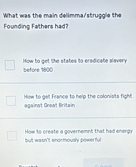 What was the main delimma/struggle the
Founding Fathers had?
How to get the states to eradicate slavery
before 1800
How to get France to help the colonists fight
against Great Britain
How to create a governemnt that had energy
but wasn't enormously powerful