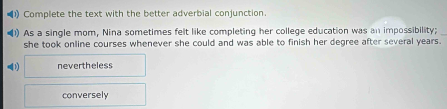 Complete the text with the better adverbial conjunction.
As a single mom, Nina sometimes felt like completing her college education was an impossibility;_
she took online courses whenever she could and was able to finish her degree after several years.
) nevertheless
conversely