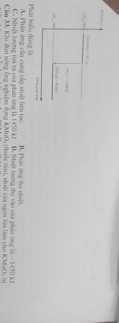 Enthalpy kJ
△ H'_  (cd) 2CH_3OH(l)+3O:(g)
△ H_(2m)°=-1450kJ
(_1(50)
2CO_2(g)+4H_1O(l)
Chiêu phân ưng
Phát biểu đúng là
A. Phản ứng cần cung cấp nhiệt liên tục. B. Phản ứng thu nhiệt.
C. Nhiệt lượng toả ra của phản ứng là 1450 kJ. D. Nhiệt lượng thu vào của phản ứng là - 1450 kJ.
Câu 33. Khi dun nóng ống nghiệm dựng KMnO₄ (thuốc tím), nhiệt của ngọn lửa làm cho KMnO_4 bị