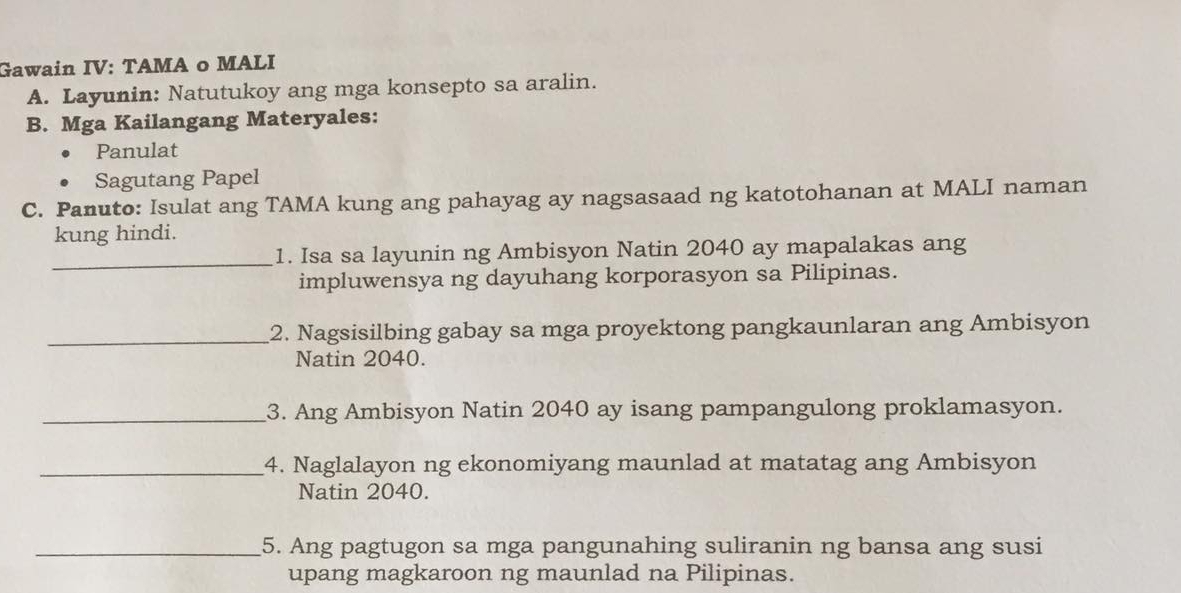 Gawain IV: TAMA o MALI 
A. Layunin: Natutukoy ang mga konsepto sa aralin. 
B. Mga Kailangang Materyales: 
Panulat 
Sagutang Papel 
C. Panuto: Isulat ang TAMA kung ang pahayag ay nagsasaad ng katotohanan at MALI naman 
kung hindi. 
_1. Isa sa layunin ng Ambisyon Natin 2040 ay mapalakas ang 
impluwensya ng dayuhang korporasyon sa Pilipinas. 
_2. Nagsisilbing gabay sa mga proyektong pangkaunlaran ang Ambisyon 
Natin 2040. 
_3. Ang Ambisyon Natin 2040 ay isang pampangulong proklamasyon. 
_4. Naglalayon ng ekonomiyang maunlad at matatag ang Ambisyon 
Natin 2040. 
_5. Ang pagtugon sa mga pangunahing suliranin ng bansa ang susi 
upang magkaroon ng maunlad na Pilipinas.