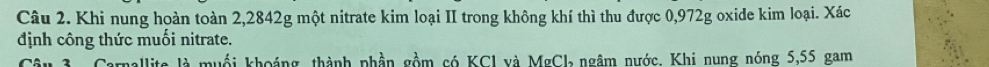 Khi nung hoàn toàn 2,2842g một nitrate kim loại II trong không khí thì thu được 0,972g oxide kim loại. Xác 
định công thức muối nitrate. 
Câu 3. Carnallite là muối khoảng, thành phần gồm có KCl và MgCl ngâm nước. Khi nung nóng 5,55 gam