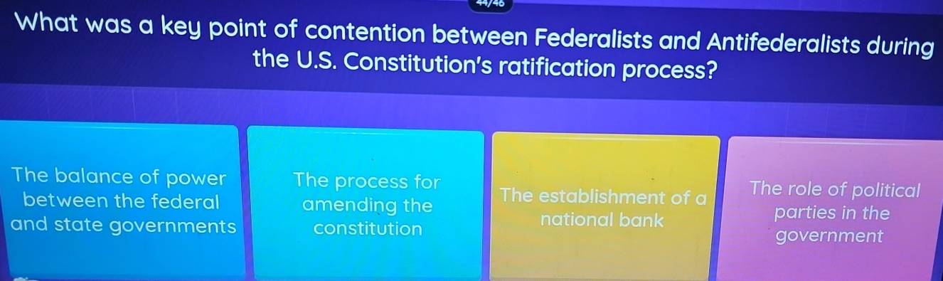 What was a key point of contention between Federalists and Antifederalists during
the U.S. Constitution's ratification process?
The balance of power The process for The establishment of a The role of political
between the federal amending the
and state governments constitution
national bank parties in the
government