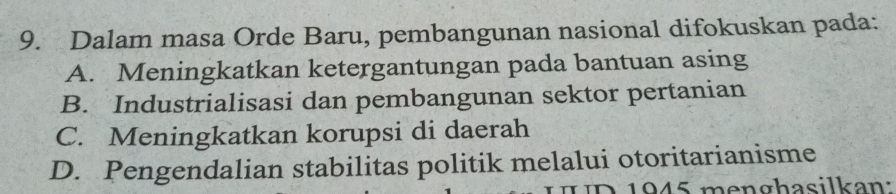 Dalam masa Orde Baru, pembangunan nasional difokuskan pada:
A. Meningkatkan ketergantungan pada bantuan asing
B. Industrialisasi dan pembangunan sektor pertanian
C. Meningkatkan korupsi di daerah
D. Pengendalian stabilitas politik melalui otoritarianisme
1 945 menghasilkan: