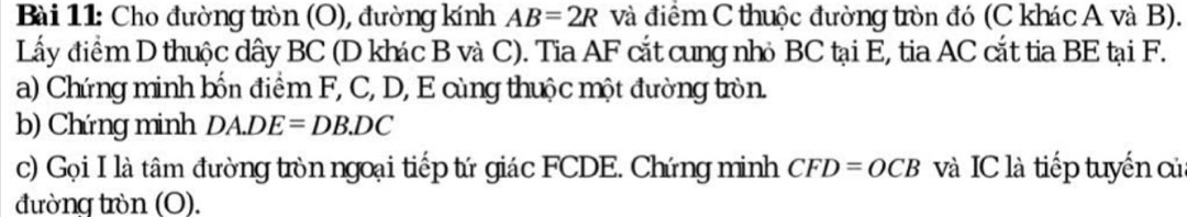 Cho đường tròn (O), đường kính AB=2R và điểm C thuộc đường tròn đó (C khác A và B). 
Lấy điểm D thuộc dây BC (D khác B và C). Tia AF cắt cung nhỏ BC tại E, tia AC cắt tia BE tại F. 
a) Chứng minh bốn điểm F, C, D, E cùng thuộc một đường tròn. 
b) Chứng minh DA.DE=DB.DC
c) Gọi I là tâm đường tròn ngoại tiếp tứ giác FCDE. Chứng minh CFD=OCB và IC là tiếp tuyển củ 
đường tròn (O).