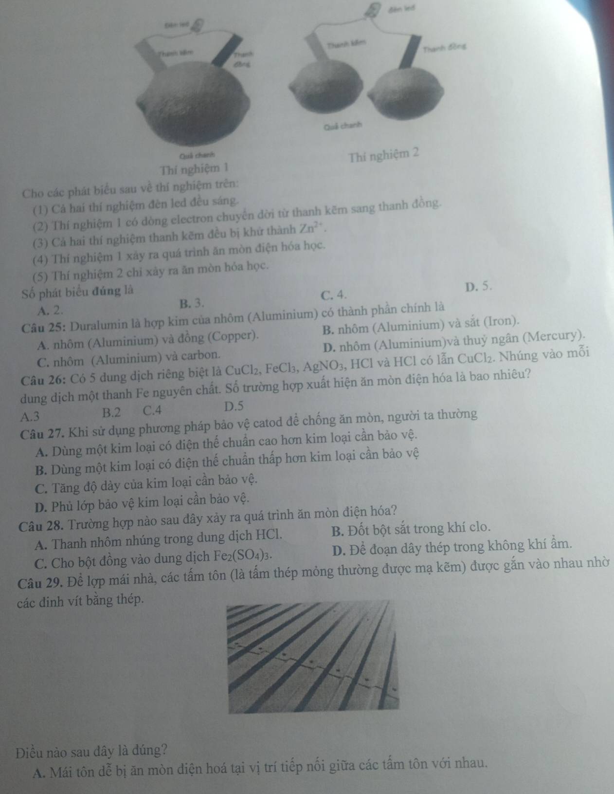 đem lied
Cho các phát biểu sau về thí
(1) Cả hai thí nghiệm đèn led đều sáng.
(2) Thí nghiệm 1 có dòng electron chuyến đời từ thanh kẽm sang thanh đồng.
(3) Cả hai thí nghiệm thanh kẽm đều bị khử thành Zn^(2+).
(4) Thí nghiệm 1 xảy ra quá trình ăn mòn điện hóa học.
(5) Thí nghiệm 2 chỉ xảy ra ăn mòn hỏa học.
ố phát biểu đúng là D. 5.
C. 4.
A. 2. B. 3.
Câu 25: Duralumin là hợp kim của nhôm (Aluminium) có thành phần chính là
A. nhôm (Aluminium) và đồng (Copper). B. nhôm (Aluminium) và sắt (Iron).
C. nhôm (Aluminium) và carbon. D. nhôm (Aluminium)và thuỷ ngân (Mercury).
Câu 26: Có 5 dung dịch riêng biệt là CuCl₂, FeCl₃, AgN O_3 , HCl và HCl có lẫn CuCl₂. Nhúng vào mỗi
dung dịch một thanh Fe nguyên chất. Số trường hợp xuất hiện ăn mòn điện hóa là bao nhiêu?
A.3 B.2 C.4
D.5
Câu 27. Khi sử dụng phương pháp bảo vệ catod để chống ăn mòn, người ta thường
A. Dùng một kim loại có điện thế chuẩn cao hơn kim loại cần bảo vệ.
B. Dùng một kim loại có điện thế chuẩn thấp hơn kim loại cần bảo vệ
C. Tăng độ dày của kim loại cần bảo vệ.
D. Phủ lớp bảo vệ kim loại cần bảo vệ.
Câu 28. Trường hợp nào sau đây xảy ra quá trình ăn mòn điện hóa?
A. Thanh nhôm nhúng trong dung dịch HCl. B. Đốt bột sắt trong khí clo.
C. Cho bột đồng vào dung dịch k Fe _2(SO_4)_3 D. Để đoạn dây thép trong không khí ẩm.
Câu 29. Để lợp mái nhà, các tấm tôn (là tấm thép mỏng thường được mạ kẽm) được gắn vào nhau nhờ
các đinh vít bằng thép.
Điều nào sau dây là đúng?
A. Mái tôn dễ bị ăn mòn điện hoá tại vị trí tiếp nối giữa các tấm tôn với nhau.