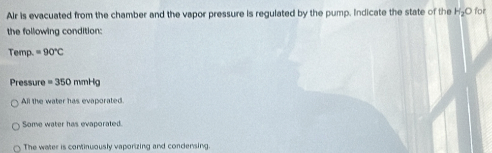 Air is evacuated from the chamber and the vapor pressure is regulated by the pump. Indicate the state of the H_2O for
the following condition:
Temp. =90°C
Pressure =350mmHg
All the water has evaporated.
Some water has evaporated.
The water is continuously vaporizing and condensing.