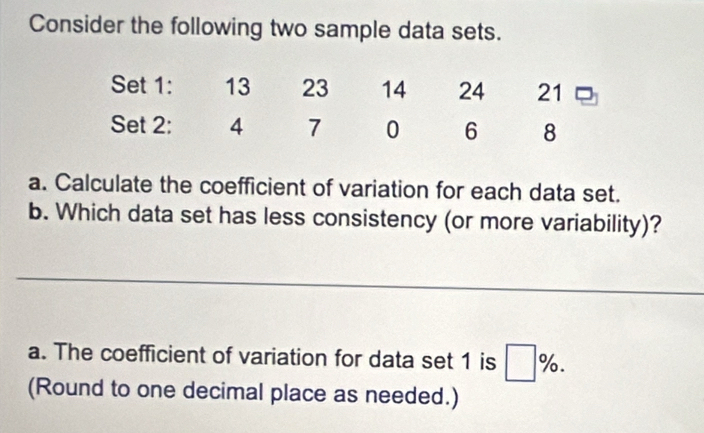 Consider the following two sample data sets. 
a. Calculate the coefficient of variation for each data set. 
b. Which data set has less consistency (or more variability)? 
a. The coefficient of variation for data set 1 is □ %. 
(Round to one decimal place as needed.)