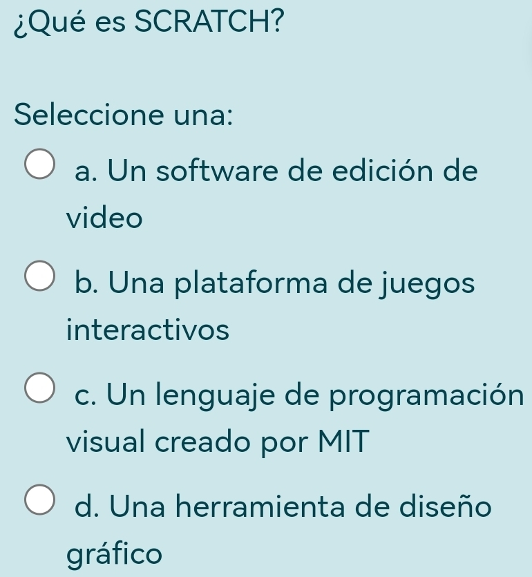 ¿Qué es SCRATCH?
Seleccione una:
a. Un software de edición de
video
b. Una plataforma de juegos
interactivos
c. Un lenguaje de programación
visual creado por MIT
d. Una herramienta de diseño
gráfico