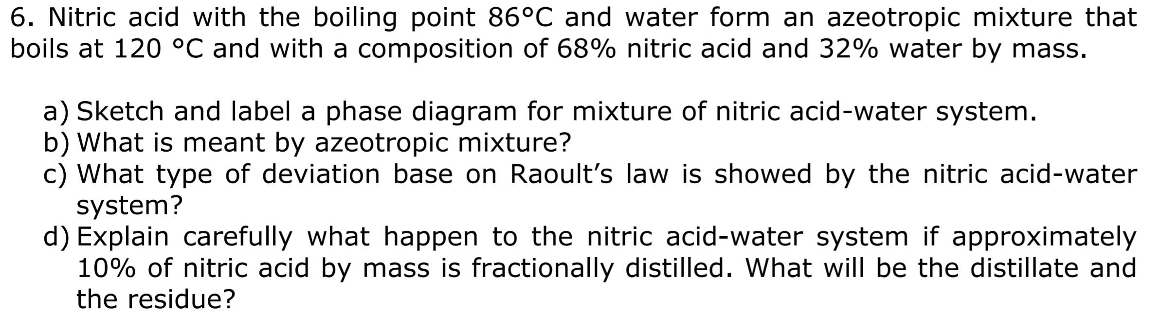 Nitric acid with the boiling point and water form an azeotropic mixture that 86°C
boils at 120°C and with a composition of 68% nitric acid and 32% water by mass. 
a) Sketch and label a phase diagram for mixture of nitric acid-water system. 
b) What is meant by azeotropic mixture? 
c) What type of deviation base on Raoult's law is showed by the nitric acid-water 
system? 
d) Explain carefully what happen to the nitric acid-water system if approximately
10% of nitric acid by mass is fractionally distilled. What will be the distillate and 
the residue?