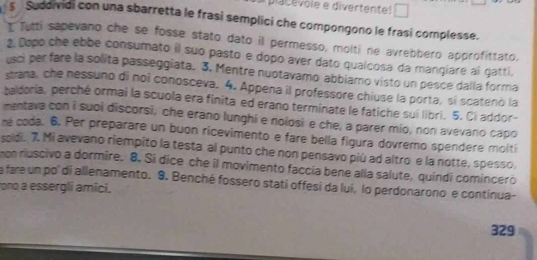 pac evole e divertente! □ 
S Suddividi con una sbarretta le frasí semplici che compongono le frasí complesse. 
I Tutti sapevano che se fosse stato dato il permesso, molti ne avrebbero approfittato. 
2. Dopo che ebbe consumato il suo pasto e dopo aver dato qualcosa da mangiare aí gatti, 
usci per fare la solita passeggiata. 3. Mentre nuotavamo abbiamo visto un pesce dalla forma 
strana, che nessuno di noî conosceva. 4. Appena il professore chiuse la porta, sí scatenó la 
baldoria, perché ormai la scuola era finita ed erano terminate le fatiche sui libri. 5. Ci addor- 
mentava con i suoi discorsi, che erano lunghi e noiosi e che, a parer mío, non avevano capo 
né coda. 6. Per preparare un buon ricevimento e fare bella figura dovremo spendere molti 
soldi. 7. Mi avevano riempito la testa al punto che non pensavo più ad altro e la notte, spesso, 
non riuscivo a dormire. 8. Si dice che il movimento faccia bene alla salute, quíndí comincero 
a fare un po' di allenamento. 9. Benché fossero stati offesi da luí, lo perdonarono e contínua- 
rono a essergli amici. 
329