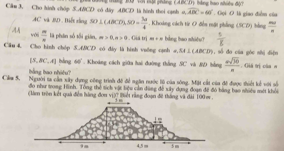 Tưường tháng BM Với mật phầng (ABCD) bằng bao nhiều độ? 
Câu 3. Cho hình chóp S. ABCD có đây ABCD là hình thoi cạnh đ a, widehat ABC=60°. Gọi O là giao điểm của
AC và BD. Biết rằng SO⊥ (ABCD), SO= 3a/4 . Khoảng cách từ O đến mặt phẳng (SCD) bằng  ma/n 
M với  m/n  là phân số tối giản, m>0, n>0. Giá trị m+n bằng bao nhiêu? 
Câu 4. Cho hình chóp S. ABCD có đáy là hình vuông cạnh a,SA⊥(ABCD), số đo của góc nhị điện
[S,BC,A] bằng 60°. Khoảng cách giữa hai đường thắng SC và BD bằng  asqrt(30)/n  , Giá trị của n 
bằng bao nhiêu? 
Câu 5. Người ta cần xây dựng công trình đê để ngăn nước lũ của sông. Mặt cắt của đê được thiết kế với số 
đo như trong Hình. Tổng thể tích vật liệu cần dùng để xây dựng đoạn đê đó bằng bao nhiêu mét khối 
(làm tròn kết quả đến hàng đơn vị)? Biết rằng đoạn đê thắng và đài 100m.