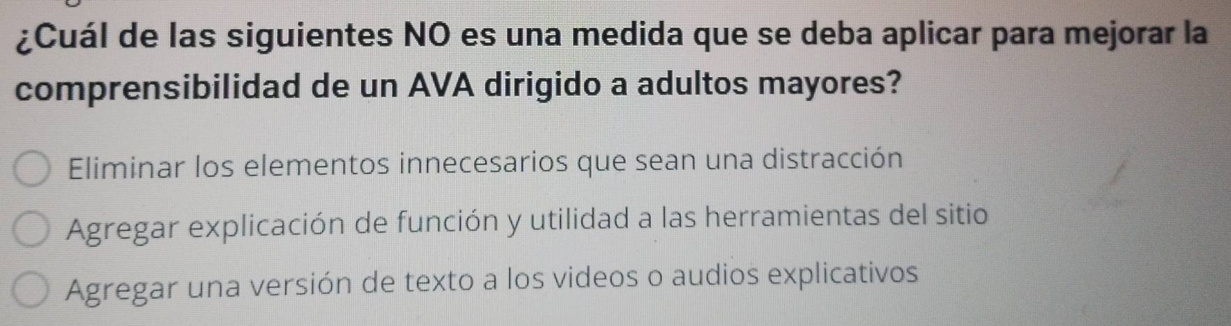 ¿Cuál de las siguientes NO es una medida que se deba aplicar para mejorar la
comprensibilidad de un AVA dirigido a adultos mayores?
Eliminar los elementos innecesarios que sean una distracción
Agregar explicación de función y utilidad a las herramientas del sitio
Agregar una versión de texto a los videos o audios explicativos