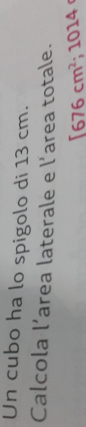 Un cubo ha lo spigolo di 13 cm. 
Calcola l’area laterale e l’area totale.
1676cm^2; 101 78